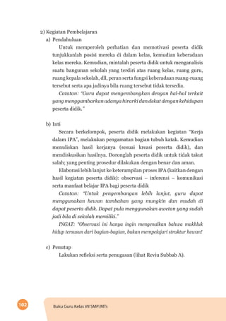 102 Buku Guru Kelas VII SMP/MTs
2) Kegiatan Pembelajaran
a)	Pendahuluan
Untuk memperoleh perhatian dan memotivasi peserta didik
tunjukkanlah posisi mereka di dalam kelas, kemudian keberadaan
kelas mereka. Kemudian, mintalah peserta didik untuk menganalisis
suatu bangunan sekolah yang terdiri atas ruang kelas, ruang guru,
ruang kepala sekolah, dll, peran serta fungsi keberadaan ruang-ruang
tersebut serta apa jadinya bila ruang tersebut tidak tersedia.
Catatan: “Guru dapat mengembangkan dengan hal-hal terkait
yang menggambarkan adanya hirarki dan dekat dengan kehidupan
peserta didik.”
b)	Inti
Secara berkelompok, peserta didik melakukan kegiatan “Kerja
dalam IPA”, melakukan pengamatan bagian tubuh katak. Kemudian
menuliskan hasil kerjanya (sesuai kreasi peserta didik), dan
mendiskusikan hasilnya. Doronglah peserta didik untuk tidak takut
salah; yang penting prosedur dilakukan dengan benar dan aman.
Elaborasi lebih lanjut ke keterampilan proses IPA (kaitkan dengan
hasil kegiatan peserta didik): observasi – inferensi – komunikasi
serta manfaat belajar IPA bagi peserta didik
Catatan: “Untuk pengembangan lebih lanjut, guru dapat
menggunakan hewan tambahan yang mungkin dan mudah di
dapat peserta didik. Dapat pula menggunakan awetan yang sudah
jadi bila di sekolah memiliki.”
INGAT: “Observasi ini hanya ingin mengenalkan bahwa makhluk
hidup tersusun dari bagian-bagian, bukan mempelajari struktur hewan!
c)	Penutup
Lakukan refleksi serta penugasan (lihat Reviu Subbab A).
 