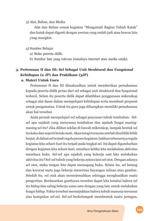 103Ilmu Pengetahuan Alam
3) Alat, Bahan, dan Media
Alat dan Bahan sesuai kegiatan “Mengamati Bagian Tubuh Katak”
dan katak dapat diganti dengan awetan yang sudah jadi atau hewan lain
yang mungkin.
4) Sumber Belajar
a)	Buku peserta didik.
b)	Sumber lain yang relevan (misalnya internet atau media cetak).
3.	Pertemuan II dan III: Sel Sebagai Unit Struktural dan Fungsional
Kehidupan (2 JP) dan Praktikum (3JP)
a.	Materi Untuk Guru
Pertemuan II dan III dimaksudkan untuk memberikan pemahaman
kepada peserta didik peran dari sel sebagai unit struktural dan fungsional
terkecil. Selain itu peserta didik dapat dilatihkan penggunaan mikroskop
sebagai alat dasar dalam mempelajari kehidupan serta membuat preparat
untuk pengamatan. Untuk itu guru juga diharapkan memiliki pemahaman
akan hal tersebut.
Anda pernah mempelajari sel sebagai penyusun tubuh tumbuhan.  Sel-
sel apa sajakah yang menyusun tumbuhan dan apakah fungsi masing-
masing sel itu? Jika dilihat sekilas di bawah mikroskop, tampak bentuk sel
itu kaku dan seperti benda mati. Akan tetapi ternyata setelah diselidiki lebih
lanjut,didalamselterjadisegalaproseskegiatan,bahkansebenarnyasegala
kegiatan kita sehari-hari itu terjadi pada tingkat sel. Ini dapat digambarkan
dengan kegiatan kita sehari-hari, misalnya ketika kita melakukan aktivitas
membaca buku. Sel-sel apa sajakah yang bekerja saat kita melakukan
aktivitas itu? Sel-sel tubuh yang bekerja antara lain sel otot. Dengan adanya
sel otot, maka tangan kita dapat memegang buku. Selain itu, sel batang
dan kerucut mata juga bekerja menerima bayangan tulisan atau gambar.
Setelah itu, sel otak akan menerjemahkan sehingga menghasilkan suatu
pengertian. Berdasarkan gambaran tersebut dapat kita ketahui bahwa sel
itu hidup dan saling bekerja sama satu dengan yang lain untuk melakukan
fungsi hidup. Fakta tersebut menunjukkan bahwa tubuh manusia tersusun
atas kumpulan sel-sel. Sel-sel berkelompok membentuk suatu jaringan,
 