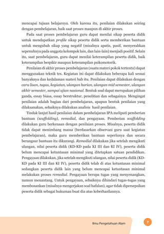 7Ilmu Pengetahuan Alam
mencapai tujuan belajarnya. Oleh karena itu, penilaian dilakukan seiring
dengan pembelajaran, baik saat proses maupun di akhir proses.
Pada saat proses pembelajaran guru dapat menilai sikap peserta didik
untuk mendapatkan profile sikap peserta didik serta memberikan bantuan
untuk mengubah sikap yang negatif (misalnya apatis, pasif, menyerahkan
sepenuhnya pada anggota kelompok lain, dan lain-lain) menjadi positif. Selain
itu, saat pembelajaran, guru dapat menilai keterampilan peserta didik, baik
keterampilan berpikir maupun keterampilan psikomotorik.
Penilaian di akhir proses pembelajaran (suatu materi pokok tertentu) dapat
menggunakan teknik tes. Kegiatan ini dapat dilakukan beberapa kali sesuai
banyaknya dan kedalaman materi bab itu. Penilaian dapat dilakukan dengan
cara lisan, tugas, kegiatan, ulangan harian, ulangan mid semester, ulangan
akhir semester, sampai ujian nasional. Bentuk soal dapat merupakan pilihan
ganda, essay biasa, essay berstruktur, penelitian dan sebagainya. Mengingat
penilaian adalah bagian dari pembelajaran, apapun bentuk penilaian yang
dilaksanakan, sebaiknya dilakukan analisis hasil penilaian.
Tindak lanjut hasil penilaian dalam pembelajaran IPA meliputi pemberian
bantuan (scaffolding), remedial, dan pengayaan. Pemberian scaffolding
dilakukan guru berkenaan dengan penilaian proses. Misalnya, peserta didik
tidak dapat menimbang massa (berdasarkan observasi guru saat kegiatan
pembelajaran), maka guru memberikan bantuan seperlunya dan secara
berangsur bantuan itu dikurangi. Remedial dilakukan jika setelah mengikuti
ulangan, nilai peserta didik (KD-KD pada KI III dan KI IV), peserta didik
belum mencapai ketuntasan minimal yang ditetapkan satuan pendidikan.
Pengayaan dilakukan, jika setelah mengikuti ulangan, nilai peserta didik (KD-
KD pada KI III dan KI IV), peserta didik telah di atas ketuntasan minimal
sedangkan peserta didik lain yang belum mencapai ketuntasan minimal
melakukan proses remedial. Pengayaan berupa tugas yang menyenangkan,
namun menantang. Untuk pengayaan, sebaiknya dihindari tugas-tugas yang
membosankan (misalnya mengerjakan soal hafalan), agar tidak dipersepsikan
peserta didik sebagai hukuman buat dia atas keberhasilannya.
 