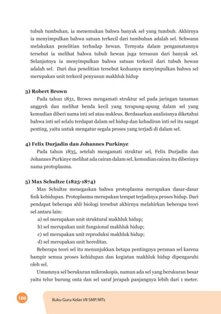 106 Buku Guru Kelas VII SMP/MTs
tubuh tumbuhan, ia menemukan bahwa banyak sel yang tumbuh. Akhirnya
ia menyimpulkan bahwa satuan terkecil dari tumbuhan adalah sel. Schwann
melakukan penelitian terhadap hewan. Ternyata dalam pengamatannya
tersebut ia melihat bahwa tubuh hewan juga tersusun dari banyak sel.
Selanjutnya ia menyimpulkan bahwa satuan terkecil dari tubuh hewan
adalah sel. Dari dua penelitian tersebut keduanya menyimpulkan bahwa sel
merupakan unit terkecil penyusun makhluk hidup
3) Robert Brown
Pada tahun 1831, Brown mengamati struktur sel pada jaringan tanaman
anggrek dan melihat benda kecil yang terapung-apung dalam sel yang
kemudian diberi nama inti sel atau nukleus. Berdasarkan analisisnya diketahui
bahwa inti sel selalu terdapat dalam sel hidup dan kehadiran inti sel itu sangat
penting, yaitu untuk mengatur segala proses yang terjadi di dalam sel.
4) Felix Durjadin dan Johannes Purkinye
Pada tahun 1835, setelah mengamati struktur sel, Felix Durjadin dan
Johannes Purkinye melihat ada cairan dalam sel, kemudian cairan itu diberinya
nama protoplasma.
5) Max Schultze (1825-1874)
Max Schultze menegaskan bahwa protoplasma merupakan dasar-dasar
fisik kehidupan. Protoplasma merupakan tempat terjadinya proses hidup. Dari
pendapat beberapa ahli biologi tersebut akhirnya melahirkan beberapa teori
sel antara lain:
a) sel merupakan unit struktural makhluk hidup;
b) sel merupakan unit fungsional makhluk hidup;
c) sel merupakan unit reproduksi makhluk hidup;
d) sel merupakan unit hereditas.
Beberapa teori sel itu menunjukkan betapa pentingnya peranan sel karena
hampir semua proses kehidupan dan kegiatan makhluk hidup dipengaruhi
oleh sel.
Umumnya sel berukuran mikroskopis, namun ada sel yang berukuran besar
yaitu telur burung onta dan sel saraf jerapah panjangnya lebih dari 1 meter.
 