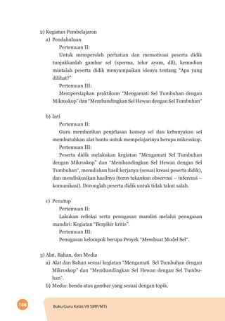 108 Buku Guru Kelas VII SMP/MTs
2) Kegiatan Pembelajaran
a)	Pendahuluan
Pertemuan II:
Untuk memperoleh perhatian dan memotivasi peserta didik
tunjukkanlah gambar sel (sperma, telur ayam, dll), kemudian
mintalah peserta didik menyampaikan idenya tentang “Apa yang
dilihat?”
Pertemuan III:
Mempersiapkan praktikum “Mengamati Sel Tumbuhan dengan
Mikroskop”dan“MembandingkanSelHewandenganSelTumbuhan“
b)	Inti
Pertemuan II:
Guru memberikan penjelasan konsep sel dan kebanyakan sel
membutuhkan alat bantu untuk mempelajarinya berupa mikroskop.
Pertemuan III:
Peserta didik melakukan kegiatan “Mengamati Sel Tumbuhan
dengan Mikroskop” dan “Membandingkan Sel Hewan dengan Sel
Tumbuhan“, menuliskan hasil kerjanya (sesuai kreasi peserta didik),
dan mendiskusikan hasilnya (terus tekankan observasi – inferensi –
komunikasi). Doronglah peserta didik untuk tidak takut salah.
c)	Penutup
Pertemuan II:
Lakukan refleksi serta penugasan mandiri melalui penugasan
mandiri: Kegiatan “Berpikir kritis”.
Pertemuan III:
Penugasan kelompok berupa Proyek “Membuat Model Sel“.
3) Alat, Bahan, dan Media
a)	Alat dan Bahan sesuai kegiatan “Mengamati Sel Tumbuhan dengan
Mikroskop” dan “Membandingkan Sel Hewan dengan Sel Tumbu-
han“.
b)	Media: benda atau gambar yang sesuai dengan topik.
 