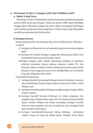 110 Buku Guru Kelas VII SMP/MTs
4.	 Pertemuan IV dan V: Jaringan (2JP) dan Praktikum (3JP)
a.	Materi Untuk Guru
Pertemuan IV dan V dimaksudkan untuk memberikan pemahaman kepada
peserta didik peran dari jaringan. Selain itu peserta didik dapat dilatihkan
menggunakan mikroskop sebagai alat dasar dalam mempelajari kehidupan
serta membuat preparat untuk pengamatan. Untuk itu guru juga diharapkan
memiliki pemahaman akan hal tersebut.
1) Jaringan Hewan
Setiap jaringan terdiri atas beberapa tipe sel-sel terdiferensiasi. Misalnya:
a)	Epitel
i)	 Jaringan ini dibuat dari sel-sel memadat yang tersusun dalam lapisan
pipih.
ii)	Jaringan ini melapisi berbagai rongga dan tabung pada tubuh, serta
membentuk kulit yang membungkus tubuh.
iii)	Fungsi jaringan epitel adalah melindungi jaringan di bawahnya
terhadap kerusakan karena gesekan mekanis, radiasi UV, dan
serangan bakteri, melapisi seluruh kelenjar pencernaan pada tubuh,
tabung air dan rongga paru-paru serta menghasilkan sel-sel kelamin
yang akan dilepaskan dari tubuh.
b)	Konektif/Penghubung
i)	 Jaringan konektif penunjang berfungsi memberi kekuatan, bantuan,
dan perlindungan kepada bagian-bagian lemah pada tubuh, contoh
tulang rawan.
ii)	 Jaringan konektif pengikat berfungsi mengikat bagian-bagian tubuh,
contoh: tendon.
iii)	Jaringan konektif berserat berfungsi: (1) bahan pengemas dan
pengikat bagi sebagian besar organ, dan (2) lintasan bagi pembuluh
darah. Contoh: Selaput otot (fasia) merupakan jaringan konektif
berserat yang mengikat otot-otot menjadi satu dan mengikat kulit
pada struktur di bawahnya.
iv)	 Jaringan hematopoietik/sumsum tulang belakang merupakan
sumber semua sel yang ada dalam darah, meliputi sel-sel darah
 