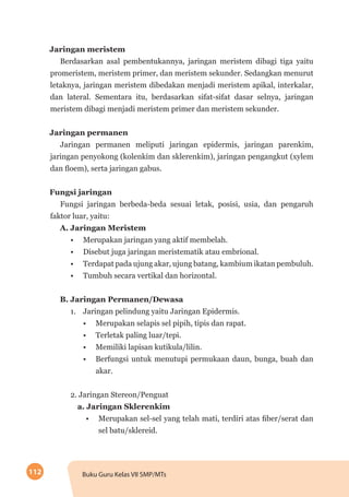 112 Buku Guru Kelas VII SMP/MTs
Jaringan meristem
Berdasarkan asal pembentukannya, jaringan meristem dibagi tiga yaitu
promeristem, meristem primer, dan meristem sekunder. Sedangkan menurut
letaknya, jaringan meristem dibedakan menjadi meristem apikal, interkalar,
dan lateral. Sementara itu, berdasarkan sifat-sifat dasar selnya, jaringan
meristem dibagi menjadi meristem primer dan meristem sekunder.
Jaringan permanen
Jaringan permanen meliputi jaringan epidermis, jaringan parenkim,
jaringan penyokong (kolenkim dan sklerenkim), jaringan pengangkut (xylem
dan floem), serta jaringan gabus.
Fungsi jaringan
Fungsi jaringan berbeda-beda sesuai letak, posisi, usia, dan pengaruh
faktor luar, yaitu:
A. Jaringan Meristem
•	 Merupakan jaringan yang aktif membelah.
•	 Disebut juga jaringan meristematik atau embrional.
•	 Terdapat pada ujung akar, ujung batang, kambium ikatan pembuluh.
•	 Tumbuh secara vertikal dan horizontal.
B. Jaringan Permanen/Dewasa
1.	 Jaringan pelindung yaitu Jaringan Epidermis.
•	 Merupakan selapis sel pipih, tipis dan rapat.
•	 Terletak paling luar/tepi.
•	 Memiliki lapisan kutikula/lilin.
•	 Berfungsi untuk menutupi permukaan daun, bunga, buah dan
akar.
2. Jaringan Stereon/Penguat
a. Jaringan Sklerenkim
•	 Merupakan sel-sel yang telah mati, terdiri atas fiber/serat dan
sel batu/sklereid.
 