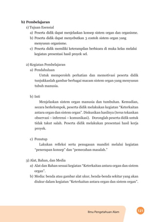 121Ilmu Pengetahuan Alam
b) Pembelajaran
1) Tujuan Esensial
a)	Peserta didik dapat menjelaskan konsep sistem organ dan organisme.
b)	Peserta didik dapat menyebutkan 3 contoh sistem organ yang
menyusun organisme.
c)	Peserta didik memiliki keterampilan berbicara di muka kelas melalui
kegiatan presentasi hasil proyek sel.
2) Kegiatan Pembelajaran
a)	Pendahuluan
Untuk memperoleh perhatian dan memotivasi peserta didik
tunjukkanlah gambar berbagai macam sistem organ yang menyusun
tubuh manusia.
b)	Inti
Menjelaskan sistem organ manusia dan tumbuhan. Kemudian,
secara berkelompok, peserta didik melakukan kegiatan “Keterkaitan
antara organ dan sistem organ”. Diskusikan hasilnya (terus tekankan
observasi – inferensi – komunikasi). Doronglah peserta didik untuk
tidak takut salah. Peserta didik melakukan presentasi hasil kerja
proyek.
c)	Penutup
Lakukan refleksi serta penugasan mandiri melalui kegiatan
“penerapan konsep” dan “pemecahan masalah.”
3) Alat, Bahan, dan Media
a)	 Alat dan Bahan sesuai kegiatan “Keterkaitan antara organ dan sistem
organ”.
b)	Media: benda atau gambar alat ukur, benda-benda sekitar yang akan
diukur dalam kegiatan “Keterkaitan antara organ dan sistem organ”.
 