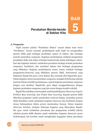 126 Buku Guru Kelas VII SMP/MTs
Perubahan Benda-benda
di Sekitar Kita
A. Pengantar
Topik (materi pokok) “Perubahan Materi” masuk dalam tema besar
“Perubahan”. Secara esensial, pembelajaran pada topik ini mengenalkan
peserta didik pada berbagai perubahan materi di sekitar, dan berbagai
metode pemisahan campuran. Kegiatan pembelajaran meliputi pengamatan
perubahan fisika dan kimia terhadap benda-benda dalam kehidupan sehari-
hari dan kegiatan industri, melakukan percobaan berbagi metode pemisahan
campuran, berdiskusi, dan membuat tulisan dari berbagai pengamatan
yang dilakukan. Kegiatan pembelajaran secara umum meliputi berbagai
pengamatan/observasi yang dilakukan peserta didik, demonstrasi yang
dilakukan Bapak/Ibu guru, serta diskusi dan ceramah oleh Bapak/Ibu guru.
Dalam kegiatan observasi pemisahan campuran, mungkin di beberapa sekolah
tertentu belum memiliki peralatannya, seperti kegiatan pemisahan campuran
dengan cara destilasi, Bapak/Ibu guru dapat menggantikannya dengan
kegiatan pemisahan campuran yang lain sesuai dengan kondisi sekolah.
Bapak/Ibu sebaiknya menerapkan model pembelajaran Discovery-Inquiri,
Problem Base Learning, dan Project Base Learning. Kepada peserta didik
diberikan pengantar untuk memberikan motivasi belajar, kemudian peserta
didik diarahkan untuk melakukan kegiatan observasi dan berdiskusi dengan
teman kelompoknya dalam proses menemukan konsep. Dalam kegiatan
observasi tersebut, terdapat beberapa kegiatan yang diharapkan Bapak/
Ibu guru untuk melakukan percobaan dan pengamatan terlebih dahulu
sebelum peserta didik diminta untuk melakukan kegiatan observasi secara
berkelompok, hal tersebut untuk menghindari kegagalan dalam percobaan
BAB
5
 