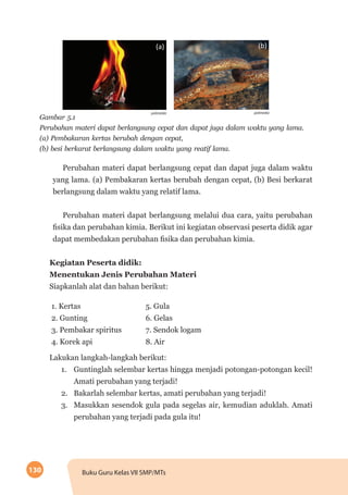 130 Buku Guru Kelas VII SMP/MTs
(a) (b)
Gambar 5.1
Perubahan materi dapat berlangsung cepat dan dapat juga dalam waktu yang lama.
(a) Pembakaran kertas berubah dengan cepat,
(b) besi berkarat berlangsung dalam waktu yang reatif lama.
polimedia
Perubahan materi dapat berlangsung cepat dan dapat juga dalam waktu
yang lama. (a) Pembakaran kertas berubah dengan cepat, (b) Besi berkarat
berlangsung dalam waktu yang relatif lama.
Perubahan materi dapat berlangsung melalui dua cara, yaitu perubahan
fisika dan perubahan kimia. Berikut ini kegiatan observasi peserta didik agar
dapat membedakan perubahan fisika dan perubahan kimia.
Kegiatan Peserta didik:
Menentukan Jenis Perubahan Materi
Siapkanlah alat dan bahan berikut:
1. Kertas 5. Gula
2. Gunting 6. Gelas
3. Pembakar spiritus 7. Sendok logam
4. Korek api 8. Air
Lakukan langkah-langkah berikut:
1.	 Guntinglah selembar kertas hingga menjadi potongan-potongan kecil!
Amati perubahan yang terjadi!
2.	 Bakarlah selembar kertas, amati perubahan yang terjadi!
3.	 Masukkan sesendok gula pada segelas air, kemudian aduklah. Amati
perubahan yang terjadi pada gula itu!
polimedia
 