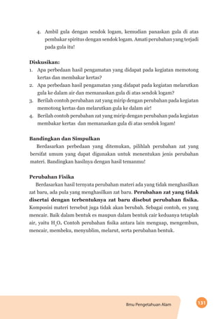 131Ilmu Pengetahuan Alam
4.	 Ambil gula dengan sendok logam, kemudian panaskan gula di atas
pembakar spiritus dengan sendok logam. Amati perubahan yang terjadi
pada gula itu!
Diskusikan:
1.	 Apa perbedaan hasil pengamatan yang didapat pada kegiatan memotong
kertas dan membakar kertas?
2.	 Apa perbedaan hasil pengamatan yang didapat pada kegiatan melarutkan
gula ke dalam air dan memanaskan gula di atas sendok logam?
3.	 Berilah contoh perubahan zat yang mirip dengan perubahan pada kegiatan
memotong kertas dan melarutkan gula ke dalam air!
4.	 Berilah contoh perubahan zat yang mirip dengan perubahan pada kegiatan
membakar kertas dan memanaskan gula di atas sendok logam!
Bandingkan dan Simpulkan
Berdasarkan perbedaan yang ditemukan, pilihlah perubahan zat yang
bersifat umum yang dapat digunakan untuk menentukan jenis perubahan
materi. Bandingkan hasilnya dengan hasil temanmu!
Perubahan Fisika
Berdasarkan hasil ternyata perubahan materi ada yang tidak menghasilkan
zat baru, ada pula yang menghasilkan zat baru. Perubahan zat yang tidak
disertai dengan terbentuknya zat baru disebut perubahan fisika.
Komposisi materi tersebut juga tidak akan berubah. Sebagai contoh, es yang
mencair. Baik dalam bentuk es maupun dalam bentuk cair keduanya tetaplah
air, yaitu H2
O. Contoh perubahan fisika antara lain menguap, mengembun,
mencair, membeku, menyublim, melarut, serta perubahan bentuk.
 