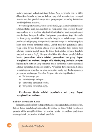 134 Buku Guru Kelas VII SMP/MTs
serta kekaguman terhadap ciptaan Tuhan. Artinya, kepada peserta didik
dikenalkan kepada kebesaran Tuhan yang telah menciptakan berbagai
macam zat dan perubahannya serta penghargaan terhadap kreativitas
hasil kerja keras manusia.
Coba kita perhatikan! Apabila kayu dibakar, apakah kayu sebelum dan
setelah dibakar akan menghasilkan zat yang sama? Kayu sebelum dibakar
mengandung serat selulosa tetapi setelah dibakar berubah menjadi arang
atau karbon. Dengan demikian dari proses pembakaran kayu diperoleh
zat baru yang memiliki sifat berbeda dengan zat sebelumnya. Proses
pembakaran kayu yang mengakibatkan terbentuknya zat baru merupakan
salah satu contoh perubahan kimia. Contoh lain dari perubahan kimia
yang sering terjadi di alam adalah proses perkaratan besi, karena besi
sebelum berkarat adalah unsur Fe tetapi besi setelah berkarat berubah
menjadi senyawa Fe2
O3
. Dengan demikian kita dapat mendefinisikan
bahwa perubahan kimia adalah perubahan zat yang dapat
menghasilkan zat baru dengan sifat kimia yang berbeda dengan
zat asalnya. Zat baru yang terbentuk dalam perubahan kimia disebabkan
adanya perubahan komposisi materi. Perubahan tersebut dapat berupa
penggabungan sejumlah zat atau peruraian suatu zat. Berlangsungnya
perubahan kimia dapat diketahui dengan ciri-ciri sebagai berikut:
	 1)	 Terbentuknya gas.
	 2)	 Terbentuknya endapan.
	 3)	 Terjadinya perubahan warna.
	 4)	 Terjadinya perubahan suhu.
Perubahan kimia adalah perubahan zat yang dapat
menghasilkan zat baru.
Ciri-ciri Perubahan Kimia
Sebagaimanadijelaskanpadapembahasantentangperubahankimiadiatas,
bahwa dalam perubahan kimia selalu terbentuk zat baru. Untuk membantu
peserta didik mengidentifikasi perubahan kimia, perhatikan penjelasan
tentang ciri-ciri perubahan kimia di bawah ini.
 