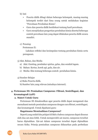 138 Buku Guru Kelas VII SMP/MTs
b)	Inti
•	 Peserta didik dibagi dalam beberapa kelompok, masing-masing
kelompok terdiri dari lima orang untuk melakukan kegiatan
“Percobaan Perubahan Kimia”.
•	 Guru dan peserta didik berdiskusi tentang hasil percobaan.
•	 Guru menjelaskan pengertian perubahan kimia disertai beberapa
contoh percobaan lain yang dapat dilakukan peserta didik secara
mandiri.
c)	Penutup
Pertemuan II:
Lakukan refleksi dan kesimpulan tentang perubahan kimia serta
penugasan.
3) Alat, Bahan, dan Media
a)	 Alat: Gunting, pembakar spirtus, gelas, dan sendok logam.
b)	 Bahan: Kertas, korek api, gula, dan air.
c)	 Media: film tentang beberapa contoh perubahan kimia.	
4) Sumber Belajar
a) Buku Peserta didik.
b) Sumber lain yang relevan (misalnya internet).
4.	Pertemuan III: Pemisahan Campuran: Filtrasi, Sentrifugasi, dan
Kromatografi (2JP)
a.	Materi Untuk Guru
Pertemuan III dimaksudkan agar peserta didik dapat mengamati dan
memahami metode pemisahan campuran dengan cara filtrasi, sentrifugasi,
dan kromatografi. Untuk dipahami guru:
Bagaimana Memisahkan Campuran?
Seperti yang sudah kita pelajari di Bab 2 bahwa campuran dapat disusun
oleh dua zat atau lebih. Untuk memperoleh zat murni, campuran tersebut
harus dipisahkan. Zat-zat dalam campuran tersebut dapat dipisahkan
secara fisika. Prinsip pemisahan campuran didasarkan pada perbedaan
 