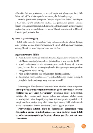 139Ilmu Pengetahuan Alam
sifat-sifat fisis zat penyusunnya, seperti wujud zat, ukuran partikel, titik
leleh, titik didih, sifat magnetik, kelarutan, dan lain sebagainya.
Metode pemisahan campuran banyak digunakan dalam kehidupan
sehari-hari seperti untuk penjernihan air, pemisahan garam, analisis
logam berat, dan sebagainya. Beberapa metode pemisahan campuran yang
sering digunakan antara lain penyaringan (filtrasi), sentrifugasi, sublimasi,
kromatografi, dan distilasi.
1) Filtrasi (Penyaringan)
Salah satu metode pemisahan yang paling sederhana adalah dengan
menggunakanmetodefiltrasi(penyaringan).Untuklebihmudahmemahami
tentang filtrasi, lakukan kegiatan observasi berikut:
Kegiatan Peserta didik:
1.	 Buatlah kelompok kerja untuk melakukan kegiatan observasi di bawah
ini. Masing-masing kelompok terdiri atas lima orang peserta didik!
2.	 Ambil masing-masing satu gelas campuran pasir dengan air, larutan
gula, santan, dan air sumur yang keruh. Saring dengan menggunakan
menggunakan kertas saring!
3.	 Pada campuran mana saja penyaringan dapat dilakukan?
4.	 Bandingkan hasil kegiatan observasi setiap kelompok dengan kelompok
yang lain! Kesimpulan apa yang mereka peroleh?
Penyaringan dilakukan untuk memisahkan zat dari suatu campuran.
Prinsip kerja penyaringan didasarkan pada perbedaan ukuran
partikel zat-zat yang bercampur, umumnya untuk memisahkan
padatan dari cairan. Alat utama dalam penyaringan adalah suatu
penyaring dari bahan berpori yang dapat dilewati partikel-partikel kecil,
tetapi menahan partikel yang lebih besar. Agar peserta didik lebih mudah
memahami metode filtrasi, perhatikan Gambar 5.5 di bawah ini.
Penyaringan adalah metode pemisahan campuran yang
digunakan untuk memisahkan cairan dan padatan yang tidak
larut berdasarkan pada perbedaan ukuran partikel zat-zat yang
bercampur.
 