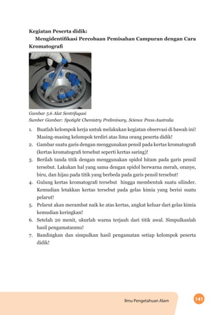 141Ilmu Pengetahuan Alam
Kegiatan Peserta didik:
Mengidentifikasi Percobaan Pemisahan Campuran dengan Cara
Kromatografi
Gambar 5.6 Alat Sentrifugasi
Sumber Gambar: Spotight Chemistry Preliminary, Science Press-Australia
1.	 Buatlah kelompok kerja untuk melakukan kegiatan observasi di bawah ini!
Masing-masing kelompok terdiri atas lima orang peserta didik!
2.	 Gambar suatu garis dengan menggunakan pensil pada kertas kromatografi
(kertas kromatografi tersebut seperti kertas saring)!
3.	 Berilah tanda titik dengan menggunakan spidol hitam pada garis pensil
tersebut. Lakukan hal yang sama dengan spidol berwarna merah, oranye,
biru, dan hijau pada titik yang berbeda pada garis pensil tersebut!
4.	 Gulung kertas kromatografi tersebut hingga membentuk suatu silinder.
Kemudian letakkan kertas tersebut pada gelas kimia yang berisi suatu
pelarut!
5.	 Pelarut akan merambat naik ke atas kertas, angkat keluar dari gelas kimia
kemudian keringkan!
6.	 Setelah 20 menit, ukurlah warna terjauh dari titik awal. Simpulkanlah
hasil pengamatanmu!
7.	 Bandingkan dan simpulkan hasil pengamatan setiap kelompok peserta
didik!
 