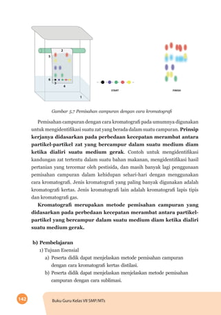 142 Buku Guru Kelas VII SMP/MTs
Gambar 5.7 Pemisahan campuran dengan cara kromatografi
Pemisahan campuran dengan cara kromatografi pada umumnya digunakan
untuk mengidentifikasi suatu zat yang berada dalam suatu campuran. Prinsip
kerjanya didasarkan pada perbedaan kecepatan merambat antara
partikel-partikel zat yang bercampur dalam suatu medium diam
ketika dialiri suatu medium gerak. Contoh untuk mengidentifikasi
kandungan zat tertentu dalam suatu bahan makanan, mengidentifikasi hasil
pertanian yang tercemar oleh pestisida, dan masih banyak lagi penggunaan
pemisahan campuran dalam kehidupan sehari-hari dengan menggunakan
cara kromatografi. Jenis kromatografi yang paling banyak digunakan adalah
kromatografi kertas. Jenis kromatografi lain adalah kromatografi lapis tipis
dan kromatografi gas.
Kromatografi merupakan metode pemisahan campuran yang
didasarkan pada perbedaan kecepatan merambat antara partikel-
partikel yang bercampur dalam suatu medium diam ketika dialiri
suatu medium gerak.
b) Pembelajaran
1) Tujuan Esensial
a)	Peserta didik dapat menjelaskan metode pemisahan campuran
dengan cara kromatografi kertas distilasi.
b)	Peserta didik dapat menjelaskan menjelaskan metode pemisahan
campuran dengan cara sublimasi.
 