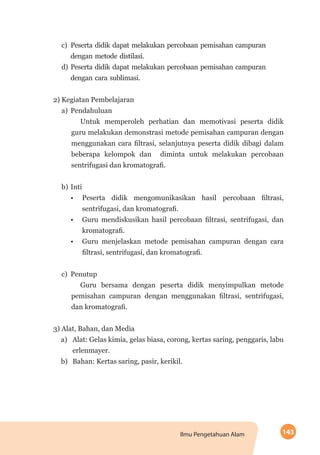 143Ilmu Pengetahuan Alam
c)	Peserta didik dapat melakukan percobaan pemisahan campuran
dengan metode distilasi.
d)	Peserta didik dapat melakukan percobaan pemisahan campuran
dengan cara sublimasi.
2) Kegiatan Pembelajaran
a)	Pendahuluan
Untuk memperoleh perhatian dan memotivasi peserta didik
guru melakukan demonstrasi metode pemisahan campuran dengan
menggunakan cara filtrasi, selanjutnya peserta didik dibagi dalam
beberapa kelompok dan diminta untuk melakukan percobaan
sentrifugasi dan kromatografi.
b) 	Inti
•	 Peserta didik mengomunikasikan hasil percobaan filtrasi,
sentrifugasi, dan kromatografi.
•	 Guru mendiskusikan hasil percobaan filtrasi, sentrifugasi, dan
kromatografi.
•	 Guru menjelaskan metode pemisahan campuran dengan cara
filtrasi, sentrifugasi, dan kromatografi.
c)	Penutup
Guru bersama dengan peserta didik menyimpulkan metode
pemisahan campuran dengan menggunakan filtrasi, sentrifugasi,
dan kromatografi.
3) Alat, Bahan, dan Media
a)	 Alat: Gelas kimia, gelas biasa, corong, kertas saring, penggaris, labu
erlenmayer.
b)	 Bahan: Kertas saring, pasir, kerikil.
 