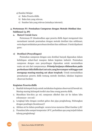 144 Buku Guru Kelas VII SMP/MTs
4) Sumber Belajar
a)	 Buku Peserta didik.
b) 	 Buku lain yang relevan.
c)	 Sumber lain yang relevan (misalnya internet).
5. Pertemuan IV: Pemisahan Campuran dengan Metode Distilasi dan
Sublimasi (3 JP)
a.	 Materi Untuk Guru
Pertemuan IV dimaksudkan agar peserta didik dapat mengamati dan
memahami metode pemisahan dengan metode destilasi dan sublimasi,
serta dapat melakukan percobaan destilasi dan sublimasi. Untuk dipahami
guru:
1)	 Destilasi (Penyulingan)
Pemisahan campuran dengan cara destilasi banyak digunakan dalam
kehidupan sehari-hari maupun dalam kegiatan industri. Pemisahan
campuran dengan cara penyulingan digunakan untuk memisahkan
suatu zat cair dari campurannya. Prinsip kerjanya didasarkan pada
perbedaan titik didih dari zat cair yang bercampur sehingga saat
menguap masing-masing zat akan terpisah. Untuk memudahkan
pemahaman peserta didik tentang metode destilasi, lakukan kegiatan
observasi berikut:
Kegiatan Peserta didik
1.	 Buatlah kelompok kerja untuk melakukan kegiatan observasi di bawah ini.
Masing-masing kelompok terdiri atas lima orang peserta didik.
2.	 Masukkan kira-kira 50 mL campuran alkohol dan air ke dalam labu
erlenmeyer 100 mL!
3.	 Lengkapi labu dengan sumbat gabus dan pipa penghubung. Hubungkan
dengan pendingin (kondensor)!
4.	 Alirkan air ke dalam pendingin secara terus-menerus (lihat Gambar 5.8)!
5.	 Panaskan labu sampai temperatur 78°C, perhatikan apa yang terjadi dalam
tabung penghubung!
 