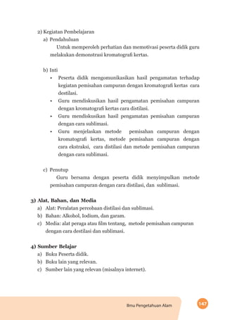147Ilmu Pengetahuan Alam
2) Kegiatan Pembelajaran
a)	Pendahuluan
Untuk memperoleh perhatian dan memotivasi peserta didik guru
melakukan demonstrasi kromatografi kertas.
b)	Inti
•	 Peserta didik mengomunikasikan hasil pengamatan terhadap
kegiatan pemisahan campuran dengan kromatografi kertas cara
destilasi.
•	 Guru mendiskusikan hasil pengamatan pemisahan campuran
dengan kromatografi kertas cara distilasi.
•	 Guru mendiskusikan hasil pengamatan pemisahan campuran
dengan cara sublimasi.
•	 Guru menjelaskan metode pemisahan campuran dengan
kromatografi kertas, metode pemisahan campuran dengan
cara ekstraksi, cara distilasi dan metode pemisahan campuran
dengan cara sublimasi.
c)	Penutup
Guru bersama dengan peserta didik menyimpulkan metode
pemisahan campuran dengan cara distilasi, dan sublimasi.
3) Alat, Bahan, dan Media
a)	 Alat: Peralatan percobaan distilasi dan sublimasi.
b)	 Bahan: Alkohol, Iodium, dan garam.
c)	 Media: alat peraga atau film tentang, metode pemisahan campuran 	
dengan cara destilasi dan sublimasi.
4) Sumber Belajar
a)	 Buku Peserta didik.
b)	 Buku lain yang relevan.
c)	 Sumber lain yang relevan (misalnya internet).
 