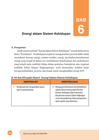 152 Buku Guru Kelas VII SMP/MTs
Energi dalam Sistem Kehidupan
A. Pengantar
Topik (materi pokok) “Energi dalam Sistem Kehidupan” masuk dalam tema
besar “Perubahan”. Pembelajaran topik ini mengantarkan peserta didik untuk
memahami konsep energi, sumber-sumber energi, perubahan/transformasi
energi yang terjadi di dalam sel, metabolisme (katabolisme dan anabolisme)
yang terjadi pada makhluk hidup dalam peristiwa fotosintesis dan respirasi
makhluk hidup dengan lingkungannya, serta pemecahan molekul besar
berupa karbohidrat, protein, dan lemak untuk menghasilkan energi ATP.
B. KI dan KD pada Materi Energi Dalam Sistem Kehidupan
KOMPETENSI INTI KOMPETENSI DASAR
1.	 Menghayati dan mengamalkan ajaran
agama yang dianutnya.
1.1.	 Mengagumi keteraturan dan kompleksitas
ciptaanTuhan tentang aspek fisik dan
kimiawi, kehidupan dalam ekosistem,
dan peranan manusia dalam lingkungan
serta mewujudkannya dalam pengamalan
ajaran agama yang dianutnya.
BAB
6
 