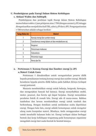 154 Buku Guru Kelas VII SMP/MTs
C.	Pembelajaran pada Energi Dalam Sistem Kehidupan	
	 1. Alokasi Waktu dan Subtopik
Pembelajaran dan penilaian topik Energi dalam Sistem Kehidupan
memerlukan waktu 17 jam pelajaran atau 7 TM (dengan asumsi 5 JP/minggu
diorganisasikanmenjadiduakaliTM,yakni3JPdan2JP).Pengorganisasian
7 TM tersebut adalah sebagai berikut:
Tatap Muka ke- Materi
1 Konsep energi dan sumber energi
2 Transformasi energi dalam sel dan metabolisme sel,
3 Respirasi
4 Pencernaan makanan
5 Fotosintesis
6 Presentasi tugas
7 Reviu danTes
	 2.	 Pertemuan I: Konsep Energi dan Sumber energi (2 JP)
a.	Materi Untuk Guru
Pertemuan I dimaksudkan untuk mengantarkan peserta didik
kepada pemahaman tentang konsep energi dan sumber energi. Melatih
kesadaran kepada peserta didik bahwa pada hakikat dirinya terdapat
energi potensial.
Manusia membutuhkan energi untuk bekerja, bergerak, bernapas,
dan mengerjakan banyak hal lainnya. Energi menyebabkan mobil,
motor, pesawat, dan kereta api dapat berjalan. Energi menyalakan
peralatan listrik di rumah kita. Energi ada di mana-mana. Bahkan
tumbuhan dan hewan membutuhkan energi untuk tumbuh dan
berkembang. Dengan demikian untuk melakukan usaha diperlukan
energi. Dengan kata lain, energi adalah kemampuan untuk mengatur
ulang suatu kumpulan materi. Misalnya, Anda menggunakan energi
untuk membalik halaman buku ini. Energi terdapat dalam berbagai
bentuk dan kerja kehidupan tergantung pada kemampuan organisme
mengubah energi dari suatu bentuk ke bentuk lainnya.
 