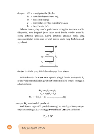 156 Buku Guru Kelas VII SMP/MTs
dengan: 	 EP	 = energi potensial (Joule),
		 w 	 = berat benda (newton) = mg,
		m	= massa benda (kg),
		g 	 = percepatan gravitasi bumi (m/s2
), dan
		h 	 = tinggi benda (m).
Sebuah benda yang berada pada suatu ketinggian tertentu apabila
dilepaskan, akan bergerak jatuh bebas sebab benda tersebut memiliki
energi potensial gravitasi. Energi potensial gravitasi benda yang
mengalami jatuh bebas akan berubah karena usaha yang dilakukan oleh
gaya berat.
Gambar 6.2 Usaha yang ditimbulkan oleh gaya berat sebesar
Perhatikanlah Gambar 6.2 Apabila tinggi benda mula-mula h1
,
usaha yang dilakukan oleh gaya berat untuk mencapai tempat setinggi h2
adalah sebesar:
Ww
= mgh1
– mgh2
Ww
= mg (h1
– h2
)
Ww
= –mg(h2
– h1
) ……………………….. (2)
dengan: Ww
= usaha oleh gaya berat.
Oleh karena mgh = EP, perubahan energi potensial gravitasinya dapat
dinyatakan sebagai Δ EP sehingga Persamaan (2) dapat dituliskan
Ww
= Δ EP
 