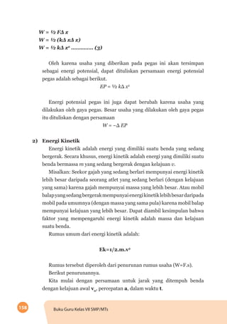 158 Buku Guru Kelas VII SMP/MTs
W = ½ FΔ x
W = ½ (kΔ xΔ x)
W = ½ kΔ x2
………….. (3)
Oleh karena usaha yang diberikan pada pegas ini akan tersimpan
sebagai energi potensial, dapat dituliskan persamaan energi potensial
pegas adalah sebagai berikut.
EP = ½ kΔ x2
Energi potensial pegas ini juga dapat berubah karena usaha yang
dilakukan oleh gaya pegas. Besar usaha yang dilakukan oleh gaya pegas
itu dituliskan dengan persamaan
W = –Δ EP
2)	 Energi Kinetik
Energi kinetik adalah energi yang dimiliki suatu benda yang sedang
bergerak. Secara khusus, energi kinetik adalah energi yang dimiliki suatu
benda bermassa m yang sedang bergerak dengan kelajuan v.
Misalkan: Seekor gajah yang sedang berlari mempunyai energi kinetik
lebih besar daripada seorang atlet yang sedang berlari (dengan kelajuan
yang sama) karena gajah mempunyai massa yang lebih besar. Atau mobil
balapyangsedangbergerakmempunyaienergikinetiklebihbesardaripada
mobil pada umumnya (dengan massa yang sama pula) karena mobil balap
mempunyai kelajuan yang lebih besar. Dapat diambil kesimpulan bahwa
faktor yang mempengaruhi energi kinetik adalah massa dan kelajuan
suatu benda.
Rumus umum dari energi kinetik adalah:
Ek=1/2.m.v2
Rumus tersebut diperoleh dari penurunan rumus usaha (W=F.s).
Berikut penurunannya.
Kita mulai dengan persamaan untuk jarak yang ditempuh benda
dengan kelajuan awal v0
, percepatan a, dalam waktu t.
 