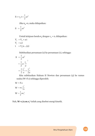 159Ilmu Pengetahuan Alam
S = v0
.t +
Jika v0
=0, maka didapatkan:
S
Untuk kelajuan benda vt
dengan v0
= 0, didapatkan:
Vt
	 = V0
+ a.t
Vt 	
= a.t
t 	 = Vt
/a ...(2)
Subtitusikan persamaan (2) ke persamaan (1), sehingga:
S
	
Kita subtitusikan Hukum II Newton dan persamaan (3) ke rumus
usaha (W=F.s) sehingga diperoleh:
W F.s
W
W
Nah, W=1/2.m.vt
2
inilah yang disebut energi kinetik.
 