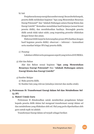 161Ilmu Pengetahuan Alam
b)	Inti
Penjabarankonsepenergidansumberenergi.Secaraberkelompok,
peserta didik melakukan kegiatan “Apa yang Menentukan Besarnya
Energi Potensial?” dan “Adakah Hubungan antara Energi Kimia dan
Energi Listrik?” Kemudian menuliskan hasil kerjanya (sesuai kreasi
peserta didik), dan mendiskusikan hasilnya. Doronglah peserta
didik untuk tidak takut salah; yang terpenting prosedur dilakukan
dengan benar dan aman.
ElaborasilebihlanjutkeketerampilanprosesIPA(kaitkandengan
hasil kegiatan peserta didik): observasi – inferensi – komunikasi
serta manfaat belajar IPA bagi peserta didik.
c)	Penutup
LakukanrefleksisertapenugasansepertiyangterteradiEUREKA.
	3) Alat dan Bahan
Alat dan Bahan sesuai kegiatan “Apa yang Menentukan
Besarnya Energi Potensial? Dan “Adakah Hubungan antara
Energi Kimia dan Energi Listrik?”
	4) Sumber Belajar
a)	 Buku peserta didik.
b)	Sumber lain yang relevan (misalnya internet dan media cetak).
3.	Pertemuan II: Transformasi Energi dalam Sel dan Metabolisme Sel
(3 JP)
a.	Materi Untuk Guru
Pertemuan II dimaksudkan untuk memberikan pengalaman belajar
kepada peserta didik dalam hal mengenal transformasi energi dalam sel
dan metabolisme yang dilakukan oleh sel. Hal yang perlu diperhatikan oleh
guru untuk topik ini adalah:
Transformasi Energi dalam sel terjadi sebagai berikut:
 