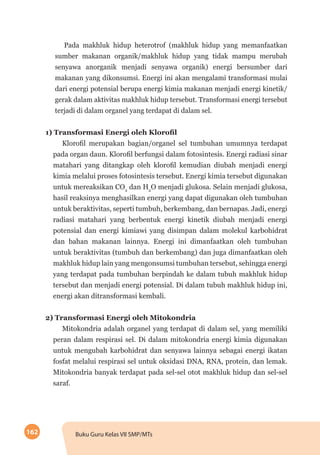162 Buku Guru Kelas VII SMP/MTs
Pada makhluk hidup heterotrof (makhluk hidup yang memanfaatkan
sumber makanan organik/makhluk hidup yang tidak mampu merubah
senyawa anorganik menjadi senyawa organik) energi bersumber dari
makanan yang dikonsumsi. Energi ini akan mengalami transformasi mulai
dari energi potensial berupa energi kimia makanan menjadi energi kinetik/
gerak dalam aktivitas makhluk hidup tersebut. Transformasi energi tersebut
terjadi di dalam organel yang terdapat di dalam sel.
1) Transformasi Energi oleh Klorofil
Klorofil merupakan bagian/organel sel tumbuhan umumnya terdapat
pada organ daun. Klorofil berfungsi dalam fotosintesis. Energi radiasi sinar
matahari yang ditangkap oleh klorofil kemudian diubah menjadi energi
kimia melalui proses fotosintesis tersebut. Energi kimia tersebut digunakan
untuk mereaksikan CO2
dan H2
O menjadi glukosa. Selain menjadi glukosa,
hasil reaksinya menghasilkan energi yang dapat digunakan oleh tumbuhan
untuk beraktivitas, seperti tumbuh, berkembang, dan bernapas. Jadi, energi
radiasi matahari yang berbentuk energi kinetik diubah menjadi energi
potensial dan energi kimiawi yang disimpan dalam molekul karbohidrat
dan bahan makanan lainnya. Energi ini dimanfaatkan oleh tumbuhan
untuk beraktivitas (tumbuh dan berkembang) dan juga dimanfaatkan oleh
makhluk hidup lain yang mengonsumsi tumbuhan tersebut, sehingga energi
yang terdapat pada tumbuhan berpindah ke dalam tubuh makhluk hidup
tersebut dan menjadi energi potensial. Di dalam tubuh makhluk hidup ini,
energi akan ditransformasi kembali.
2) Transformasi Energi oleh Mitokondria
Mitokondria adalah organel yang terdapat di dalam sel, yang memiliki
peran dalam respirasi sel. Di dalam mitokondria energi kimia digunakan
untuk mengubah karbohidrat dan senyawa lainnya sebagai energi ikatan
fosfat melalui respirasi sel untuk oksidasi DNA, RNA, protein, dan lemak.
Mitokondria banyak terdapat pada sel-sel otot makhluk hidup dan sel-sel
saraf.
 