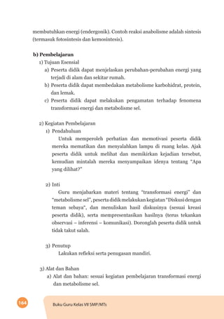 164 Buku Guru Kelas VII SMP/MTs
membutuhkan energi (endergonik). Contoh reaksi anabolisme adalah sintesis
(termasuk fotosintesis dan kemosintesis).
b)	Pembelajaran
1) Tujuan Esensial
a)	 Peserta didik dapat menjelaskan perubahan-perubahan energi yang
terjadi di alam dan sekitar rumah.
b)	Peserta didik dapat membedakan metabolisme karbohidrat, protein,
dan lemak.
c)	 Peserta didik dapat melakukan pengamatan terhadap fenomena
transformasi energi dan metabolisme sel.
2) Kegiatan Pembelajaran
1)	Pendahuluan
Untuk memperoleh perhatian dan memotivasi peserta didik
mereka mematikan dan menyalahkan lampu di ruang kelas. Ajak
peserta didik untuk melihat dan memikirkan kejadian tersebut,
kemudian mintalah mereka menyampaikan idenya tentang “Apa
yang dilihat?”
2)	Inti
Guru menjabarkan materi tentang “transformasi energi” dan
“metabolisme sel”, peserta didik melakukan kegiatan “Diskusi dengan
teman sebaya“, dan menuliskan hasil diskusinya (sesuai kreasi
peserta didik), serta mempresentasikan hasilnya (terus tekankan
observasi – inferensi – komunikasi). Doronglah peserta didik untuk
tidak takut salah.
3)	Penutup
Lakukan refleksi serta penugasan mandiri.
3) Alat dan Bahan
a) Alat dan bahan: sesuai kegiatan pembelajaran transformasi energi
dan metabolisme sel.
 