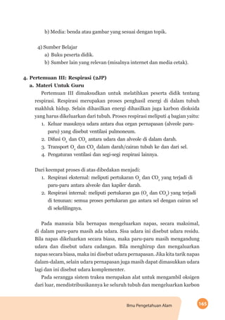 165Ilmu Pengetahuan Alam
b) Media: benda atau gambar yang sesuai dengan topik.
4) Sumber Belajar
a)	 Buku peserta didik.
b)	Sumber lain yang relevan (misalnya internet dan media cetak).
4.	Pertemuan III: Respirasi (2JP)
a.	Materi Untuk Guru
Pertemuan III dimaksudkan untuk melatihkan peserta didik tentang
respirasi. Respirasi merupakan proses penghasil energi di dalam tubuh
makhluk hidup. Selain dihasilkan energi dihasilkan juga karbon dioksida
yang harus dikeluarkan dari tubuh. Proses respirasi meliputi 4 bagian yaitu:
1.	 Keluar masuknya udara antara dua organ pernapasan (alveole paru-
paru) yang disebut ventilasi pulmoneum.
2.	 Difusi O2
dan CO2
antara udara dan alveole di dalam darah.
3.	 Transport O2
dan CO2
dalam darah/cairan tubuh ke dan dari sel.
4.	 Pengaturan ventilasi dan segi-segi respirasi lainnya.
Dari keempat proses di atas dibedakan menjadi:
1.	 Respirasi eksternal: meliputi pertukaran O2
dan CO2
yang terjadi di
paru-paru antara alveole dan kapiler darah.
2.	 Respirasi internal: meliputi pertukaran gas (O2
dan CO2
) yang terjadi
di tenunan: semua proses pertukaran gas antara sel dengan cairan sel
di sekelilingnya.
Pada manusia bila bernapas mengeluarkan napas, secara maksimal,
di dalam paru-paru masih ada udara. Sisa udara ini disebut udara residu.
Bila napas dikeluarkan secara biasa, maka paru-paru masih mengandung
udara dan disebut udara cadangan. Bila menghirup dan mengaluarkan
napas secara biasa, maka ini disebut udara pernapasan. Jika kita tarik napas
dalam-dalam, selain udara pernapasan juga masih dapat dimasukkan udara
lagi dan ini disebut udara komplementer.
Pada serangga sistem trakea merupakan alat untuk mengambil oksigen
dari luar, mendistribusikannya ke seluruh tubuh dan mengeluarkan karbon
 