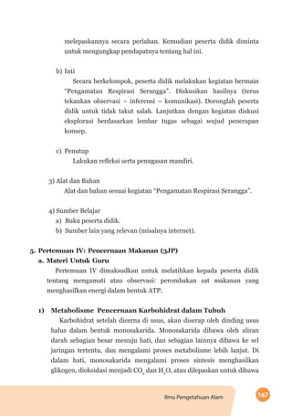 167Ilmu Pengetahuan Alam
melepaskannya secara perlahan. Kemudian peserta didik diminta
untuk mengungkap pendapatnya tentang hal ini.
b)	Inti
Secara berkelompok, peserta didik melakukan kegiatan bermain
“Peng­amatan Respirasi Serangga”. Diskusikan hasilnya (terus
tekankan observasi – inferensi – komunikasi). Doronglah peserta
didik untuk tidak takut salah. Lanjutkan dengan kegiatan diskusi
eksplorasi berdasarkan lembar tugas sebagai wujud penerapan
konsep.
c)	Penutup
Lakukan refleksi serta penugasan mandiri.
3) Alat dan Bahan
Alat dan bahan sesuai kegiatan “Pengamatan Respirasi Serangga”.
4) Sumber Belajar
a)	 Buku peserta didik.
b)	 Sumber lain yang relevan (misalnya internet).
5.	Pertemuan IV: Pencernaan Makanan (3JP)
a.	Materi Untuk Guru
Pertemuan IV dimaksudkan untuk melatihkan kepada peserta didik
tentang mengamati atau observasi: perombakan zat makanan yang
menghasilkan energi dalam bentuk ATP.
1)	 Metabolisme Pencernaan Karbohidrat dalam Tubuh
Karbohidrat setelah dicerna di usus, akan diserap oleh dinding usus
halus dalam bentuk monosakarida. Monosakarida dibawa oleh aliran
darah sebagian besar menuju hati, dan sebagian lainnya dibawa ke sel
jaringan tertentu, dan mengalami proses metabolisme lebih lanjut. Di
dalam hati, monosakarida mengalami proses sintesis menghasilkan
glikogen, dioksidasi menjadi CO2
dan H2
O, atau dilepaskan untuk dibawa
 