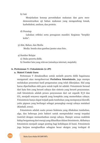 172 Buku Guru Kelas VII SMP/MTs
b)	Inti
Menjelaskan konsep perombakan makanan dan guru men­
demosntrasikan uji bahan makanan yang mengandung lemak,
karbohidrat, amilum, dan protein.
d)	Penutup
Lakukan refleksi serta penugasan mandiri: Kegiatan “berpikir
kritis”.
3) Alat, Bahan, dan Media
Media: benda atau gambar/poster atau foto.
4) Sumber Belajar
a)	 Buku peserta didik.
b)	Sumber lain yang relevan (misalnya internet, majalah).
6.	Pertemuan V: Fotosintesis (2 JP)
a.	Materi Untuk Guru
Pertemuan V dimaksudkan untuk melatih peserta didik bagaimana
mengamati atau mengobservasi Peristiwa fotosintesis, juga mampu
melakukan presentasi hasil pengamatan yang telah dikerjakan. Hal yang
harus diperhatikan oleh guru untuk topik ini adalah: Fotosintesis berasal
dari kata foto yang berarti cahaya dan sintesis yang berarti penyusunan.
Jadi fotosintesis adalah proses penyusunan dari zat organik H2
O dan
CO2
menjadi senyawa organik yang kompleks yang memerlukan cahaya.
Fotosintesis hanya dapat terjadi pada tumbuhan yang mempunyai klorofil,
yaitu pigmen yang berfungsi sebagai penangkap energi cahaya matahari
(Kimball, 2002).
Fotosintesis adalah suatu proses biokimia yang dilakukan tumbuhan,
alga, dan beberapa jenis bakteri untuk memproduksi energi terpakai
(nutrisi) dengan memanfaatkan energi cahaya. Hampir semua makhluk
hidup bergantung dari energi yang dihasilkan dalam fotosintesis. Akibatnya
fotosintesis menjadi sangat penting bagi kehidupan di bumi. Fotosintesis
juga berjasa menghasilkan sebagian besar oksigen yang terdapat di
 