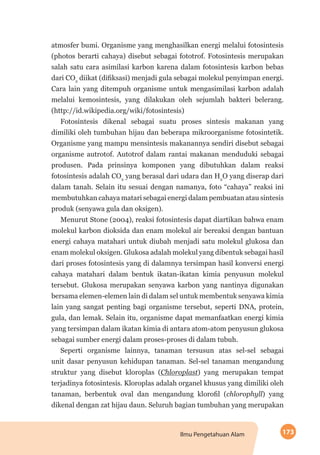 173Ilmu Pengetahuan Alam
atmosfer bumi. Organisme yang menghasilkan energi melalui fotosintesis
(photos berarti cahaya) disebut sebagai fototrof. Fotosintesis merupakan
salah satu cara asimilasi karbon karena dalam fotosintesis karbon bebas
dari CO2
diikat (difiksasi) menjadi gula sebagai molekul penyimpan energi.
Cara lain yang ditempuh organisme untuk mengasimilasi karbon adalah
melalui kemosintesis, yang dilakukan oleh sejumlah bakteri belerang.
(http://id.wikipedia.org/wiki/fotosintesis)
Fotosintesis dikenal sebagai suatu proses sintesis makanan yang
dimiliki oleh tumbuhan hijau dan beberapa mikroorganisme fotosintetik.
Organisme yang mampu mensintesis makanannya sendiri disebut sebagai
organisme autrotof. Autotrof dalam rantai makanan menduduki sebagai
produsen. Pada prinsinya komponen yang dibutuhkan dalam reaksi
fotosintesis adalah CO2
yang berasal dari udara dan H2
O yang diserap dari
dalam tanah. Selain itu sesuai dengan namanya, foto “cahaya” reaksi ini
membutuhkan cahaya matari sebagai energi dalam pembuatan atau sintesis
produk (senyawa gula dan oksigen).
Menurut Stone (2004), reaksi fotosintesis dapat diartikan bahwa enam
molekul karbon dioksida dan enam molekul air bereaksi dengan bantuan
energi cahaya matahari untuk diubah menjadi satu molekul glukosa dan
enam molekul oksigen. Glukosa adalah molekul yang dibentuk sebagai hasil
dari proses fotosintesis yang di dalamnya tersimpan hasil konversi energi
cahaya matahari dalam bentuk ikatan-ikatan kimia penyusun molekul
tersebut. Glukosa merupakan senyawa karbon yang nantinya digunakan
bersama elemen-elemen lain di dalam sel untuk membentuk senyawa kimia
lain yang sangat penting bagi organisme tersebut, seperti DNA, protein,
gula, dan lemak. Selain itu, organisme dapat memanfaatkan energi kimia
yang tersimpan dalam ikatan kimia di antara atom-atom penyusun glukosa
sebagai sumber energi dalam proses-proses di dalam tubuh.
Seperti organisme lainnya, tanaman tersusun atas sel-sel sebagai
unit dasar penyusun kehidupan tanaman. Sel-sel tanaman mengandung
struktur yang disebut kloroplas (Chloroplast) yang merupakan tempat
terjadinya fotosintesis. Kloroplas adalah organel khusus yang dimiliki oleh
tanaman, berbentuk oval dan mengandung klorofil (chlorophyll) yang
dikenal dengan zat hijau daun. Seluruh bagian tumbuhan yang merupakan
 