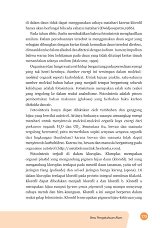 175Ilmu Pengetahuan Alam
di dalam daun tidak dapat menggunakan cahaya matahari karena klorofil
hanya akan berfungsi bila ada cahaya matahari (Dwidjoseputro,1986).
Pada tahun 1860, Sachs membuktikan bahwa fotosintesis menghasilkan
amilum. Dalam percobaannya tersebut ia menggunakan daun segar yang
sebagian dibungkus dengan kertas timah kemudian daun tersebut direbus,
dimasukkankedalamalkoholdanditetesidenganiodium.Iamenyimpulkan
bahwa warna biru kehitaman pada daun yang tidak ditutupi kertas timah
menandakan adanya amilum (Malcome, 1990).
Organisasi dan fungsi suatu sel hidup bergantung pada persediaan energi
yang tak henti-hentinya. Sumber energi ini tersimpan dalam molekul-
molekul organik seperti karbohidrat. Untuk tujuan praktis, satu-satunya
sumber molekul bahan bakar yang menjadi tempat bergantung seluruh
kehidupan adalah fotosintesis. Fotosintesis merupakan salah satu reaksi
yang tergolong ke dalam reaksi anabolisme. Fotosintesis adalah proses
pembentukan bahan makanan (glukosa) yang berbahan baku karbon
dioksida dan air.
Fotosintesis hanya dapat dilakukan oleh tumbuhan dan ganggang
hijau yang bersifat autotrof. Artinya keduanya mampu menangkap energi
matahari untuk menyintesis molekul-molekul organik kaya energi dari
prekursor organik H2
O dan CO2
. Sementara itu, hewan dan manusia
tergolong heterotrof, yaitu memerlukan suplai senyawa-senyawa organik
dari lingkungan (tumbuhan) karena hewan dan manusia tidak dapat
menyintesis karbohidrat. Karena itu, hewan dan manusia bergantung pada
organisme autotrof (http://metabolismelink.freehostia.com).
Fotosintesis terjadi di dalam kloroplas. Kloroplas merupakan
organel plastid yang mengandung pigmen hijau daun (klorofil). Sel yang
mengandung kloroplas terdapat pada mesofil daun tanaman, yaitu sel-sel
jaringan tiang (palisade) dan sel-sel jaringan bunga karang (spons). Di
dalam kloroplas terdapat klorofil pada protein integral membran tilakoid.
Klorofil dapat dibedakan menjadi klorofil a dan klorofil b. Klorofil a
merupakan hijau rumput (green grass pigment) yang mampu menyerap
cahaya merah dan biru-keunguan. Klorofil a ini sangat berperan dalam
reaksi gelap fotosintesis. Klorofil b merupakan pigmen hijau-kebiruan yang
 