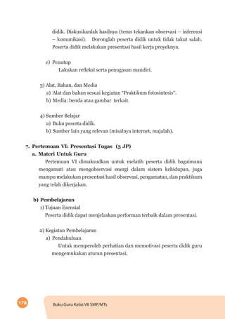178 Buku Guru Kelas VII SMP/MTs
didik. Diskusikanlah hasilnya (terus tekankan observasi – inferensi
– komunikasi). Doronglah peserta didik untuk tidak takut salah.
Peserta didik melakukan presentasi hasil kerja proyeknya.
c)	Penutup
Lakukan refleksi serta penugasan mandiri.
3) Alat, Bahan, dan Media
a)	 Alat dan bahan sesuai kegiatan “Praktikum fotosintesis“.
b)	Media: benda atau gambar terkait.
4) Sumber Belajar
a)	 Buku peserta didik.
b)	Sumber lain yang relevan (misalnya internet, majalah).
7.	Pertemuan VI: Presentasi Tugas (3 JP)
a.	Materi Untuk Guru
Pertemuan VI dimaksudkan untuk melatih peserta didik bagaimana
mengamati atau mengobservasi energi dalam sistem kehidupan, juga
mampu melakukan presentasi hasil observasi, pengamatan, dan praktikum
yang telah dikerjakan.
b) Pembelajaran
1) Tujuan Esensial
Peserta didik dapat menjelaskan performan terbaik dalam presentasi.
2) Kegiatan Pembelajaran
a)	Pendahuluan
Untuk memperoleh perhatian dan memotivasi peserta didik guru
mengemukakan aturan presentasi.
 