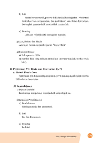 179Ilmu Pengetahuan Alam
b)	Inti
Secaraberkelompok,pesertadidikmelakukankegiatan“Presentasi
hasil observasi, pengamatan, dan praktikum” yang telah dikerjakan.
Doronglah peserta didik untuk tidak takut salah.
c)	Penutup
Lakukan refleksi serta penugasan mandiri.
3) Alat, Bahan, dan Media
Alat dan Bahan sesuai kegiatan “Presentasi”
4) Sumber Belajar
a)	 Buku peserta didik.
b)	Sumber lain yang relevan (misalnya internet/majalah/media cetak
lain).
8.	Pertemuan VII: Reviu dan Tes Harian (3JP)
c.	 Materi Untuk Guru
Pertemuan VII dimaksudkan untuk mereviu pengalaman belajar peserta
didik dalam bentuk tes.
d) Pembelajaran
1) Tujuan Esensial
Terukurnya kompetensi peserta didik untuk topik ini.
2) Kegiatan Pembelajaran
a)	Pendahuluan
Persiapan reviu dan presentasi.
b)	Inti
Tes dan Presentasi.
c)	Penutup
Refleksi.
 