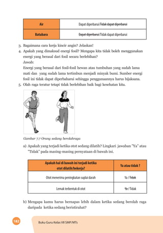 182 Buku Guru Kelas VII SMP/MTs
Air Dapat diperbarui/Tidak dapat diperbarui
Batubara Dapat diperbarui/Tidak dapat diperbarui
3.	 Bagaimana cara kerja kincir angin? Jelaskan!
4.	 Apakah yang dimaksud energi fosil? Mengapa kita tidak boleh menggunakan
energi yang berasal dari fosil secara berlebihan?
Jawab:
Energi yang berasal dari fosil-fosil hewan atau tumbuhan yang sudah lama
mati dan yang sudah lama tertimbun menjadi minyak bumi. Sumber energi
fosil ini tidak dapat diperbaharui sehingga penggunaannya harus bijaksana.
5.	 Olah raga teratur tetapi tidak berlebihan baik bagi kesehatan kita.
	
  
Gambar 7.7 Orang sedang berolahraga
a)	 Apakah yang terjadi ketika otot sedang dilatih? Lingkari jawaban ”Ya” atau
”Tidak” pada masing-masing pernyataan di bawah ini.
Apakah hal di bawah ini terjadi ketika
otot dilatih/bekerja?
Ya atau tidak ?
Otot menerima peningkatan suplai darah Ya /Tidak
Lemak terbentuk di otot Ya /Tidak
b)	Mengapa kamu harus bernapas lebih dalam ketika sedang berolah raga
daripada ketika sedang beristirahat?
 