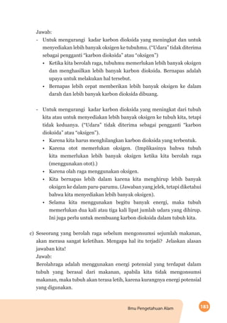 183Ilmu Pengetahuan Alam
Jawab:
-- Untuk mengurangi kadar karbon dioksida yang meningkat dan untuk
menyediakan lebih banyak oksigen ke tubuhmu. (“Udara” tidak diterima
sebagai pengganti “karbon dioksida” atau “oksigen”)
•	 Ketika kita berolah raga, tubuhmu memerlukan lebih banyak oksigen
dan menghasilkan lebih banyak karbon dioksida. Bernapas adalah
upaya untuk melakukan hal tersebut.
•	 Bernapas lebih cepat memberikan lebih banyak oksigen ke dalam
darah dan lebih banyak karbon dioksida dibuang.
-- Untuk mengurangi kadar karbon dioksida yang meningkat dari tubuh
kita atau untuk menyediakan lebih banyak oksigen ke tubuh kita, tetapi
tidak keduanya. (“Udara” tidak diterima sebagai pengganti “karbon
dioksida” atau “oksigen”).
•	 Karena kita harus menghilangkan karbon dioksida yang terbentuk.
•	 Karena otot memerlukan oksigen. (Implikasinya bahwa tubuh
kita me­merlukan lebih banyak oksigen ketika kita berolah raga
(menggunakan otot).)
•	 Karena olah raga menggunakan oksigen.
•	 Kita bernapas lebih dalam karena kita menghirup lebih banyak
oksigen ke dalam paru-parumu. (Jawaban yang jelek, tetapi diketahui
bahwa kita menyediakan lebih banyak oksigen).
•	 Selama kita menggunakan begitu banyak energi, maka tubuh
memerlukan dua kali atau tiga kali lipat jumlah udara yang dihirup.
Ini juga perlu untuk membuang karbon dioksida dalam tubuh kita.
c)	 Seseorang yang berolah raga sebelum mengonsumsi sejumlah makanan,
akan merasa sangat keletihan. Mengapa hal itu terjadi? Jelaskan alasan
jawaban kita!
Jawab:
Berolahraga adalah menggunakan energi potensial yang terdapat dalam
tubuh yang berasal dari makanan, apabila kita tidak mengonsumsi
makanan, maka tubuh akan terasa letih, karena kurangnya energi potensial
yang digunakan.
 
