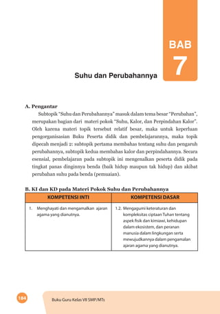 184 Buku Guru Kelas VII SMP/MTs
Suhu dan Perubahannya
BAB
7
A. Pengantar
Subtopik “Suhu dan Perubahannya” masuk dalam tema besar “Perubahan”,
merupakan bagian dari materi pokok “Suhu, Kalor, dan Perpindahan Kalor”.
Oleh karena materi topik tersebut relatif besar, maka untuk keperluan
pengorganisasian Buku Peserta didik dan pembelajarannya, maka topik
dipecah menjadi 2: subtopik pertama membahas tentang suhu dan pengaruh
perubahannya, subtopik kedua membahas kalor dan perpindahannya. Secara
esensial, pembelajaran pada subtopik ini mengenalkan peserta didik pada
tingkat panas dinginnya benda (baik hidup maupun tak hidup) dan akibat
perubahan suhu pada benda (pemuaian).
B. KI dan KD pada Materi Pokok Suhu dan Perubahannya
KOMPETENSI INTI KOMPETENSI DASAR
1.	 Menghayati dan mengamalkan ajaran
agama yang dianutnya.
1.2.	Mengagumi keteraturan dan
kompleksitas ciptaan Tuhan tentang
aspek fisik dan kimiawi, kehidupan
dalam ekosistem, dan peranan
manusia dalam lingkungan serta
mewujudkannya dalam pengamalan
ajaran agama yang dianutnya.
 
