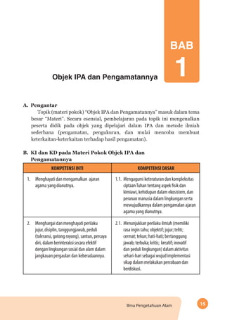 15Ilmu Pengetahuan Alam
BAB
1Objek IPA dan Pengamatannya
A.	Pengantar
Topik (materi pokok) “Objek IPA dan Pengamatannya” masuk dalam tema
besar “Materi”. Secara esensial, pembelajaran pada topik ini mengenalkan
peserta didik pada objek yang dipelajari dalam IPA dan metode ilmiah
sederhana (pengamatan, pengukuran, dan mulai mencoba membuat
keterkaitan-keterkaitan terhadap hasil pengamatan).
B.	 KI dan KD pada Materi Pokok Objek IPA dan 			
Pengamatannya
KOMPETENSI INTI KOMPETENSI DASAR
1. Menghayati dan mengamalkan ajaran
agama yang dianutnya.
1.1.	 Mengagumi keteraturan dan kompleksitas
ciptaanTuhan tentang aspek fisik dan
kimiawi, kehidupan dalam ekosistem, dan
peranan manusia dalam lingkungan serta
mewujudkannya dalam pengamalan ajaran
agama yang dianutnya.
2.	 Menghargai dan menghayati perilaku
jujur, disiplin, tanggungjawab, peduli
(toleransi, gotong royong), santun, percaya
diri, dalam berinteraksi secara efektif
dengan lingkungan sosial dan alam dalam
jangkauan pergaulan dan keberadaannya.
2.1.	 Menunjukkan perilaku ilmiah (memiliki
rasa ingin tahu; objektif; jujur; teliti;
cermat; tekun; hati-hati; bertanggung
jawab; terbuka; kritis; kreatif; inovatif
dan peduli lingkungan) dalam aktivitas
sehari-hari sebagai wujud implementasi
sikap dalam melakukan percobaan dan
berdiskusi.
 