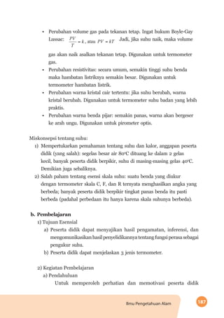 187Ilmu Pengetahuan Alam
•	 Perubahan volume gas pada tekanan tetap. Ingat hukum Boyle-Gay
Lussac: Jadi, jika suhu naik, maka volume
gas akan naik asalkan tekanan tetap. Digunakan untuk termometer
gas.
•	 Perubahan resistivitas: secara umum, semakin tinggi suhu benda
maka hambatan listriknya semakin besar. Digunakan untuk
termometer hambatan listrik.
•	 Perubahan warna kristal cair tertentu: jika suhu berubah, warna
kristal berubah. Digunakan untuk termometer suhu badan yang lebih
praktis.
•	 Perubahan warna benda pijar: semakin panas, warna akan bergeser
ke arah ungu. Digunakan untuk pirometer optis.
Miskonsepsi tentang suhu:
1)	 Mempertukarkan pemahaman tentang suhu dan kalor, anggapan peserta
didik (yang salah): segelas besar air 80o
C dituang ke dalam 2 gelas
kecil, banyak peserta didik berpikir, suhu di masing-masing gelas 40o
C.
Demikian juga sebaliknya.
2)	Salah paham tentang esensi skala suhu: suatu benda yang diukur
dengan termometer skala C, F, dan R ternyata menghasilkan angka yang
berbeda; banyak peserta didik berpikir tingkat panas benda itu pasti
berbeda (padahal perbedaan itu hanya karena skala suhunya berbeda).
b.	Pembelajaran
1) Tujuan Esensial
a)	Peserta didik dapat menyajikan hasil pengamatan, inferensi, dan
mengomunikasikan hasil penyelidikannya tentang fungsi perasa sebagai
pengukur suhu.
b)	Peserta didik dapat menjelaskan 3 jenis termometer.
2) Kegiatan Pembelajaran
a) Pendahuluan
Untuk memperoleh perhatian dan memotivasi peserta didik
 