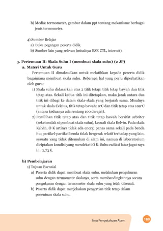 189Ilmu Pengetahuan Alam
b)	Media: termometer, gambar dalam ppt tentang mekanisme berbagai
jenis termometer.
4) Sumber Belajar
a)	Buku pegangan peserta didik.
b)	Sumber lain yang relevan (misalnya BSE CTL, internet).
3.	Pertemuan II: Skala Suhu I (membuat skala suhu) (2 JP)
a.	Materi Untuk Guru
Pertemuan II dimaksudkan untuk melatihkan kepada peserta didik
bagaimana membuat skala suhu. Beberapa hal yang perlu diperhatikan
oleh guru:
1)	Skala suhu didasarkan atas 2 titik tetap: titik tetap bawah dan titik
tetap atas. Sekali kedua titik ini ditetapkan, maka jarak antara dua
titik ini dibagi ke dalam skala-skala yang berjarak sama. Misalnya
untuk skala Celcius, titik tetap bawah: 0o
C dan titik tetap atas 100o
C
(antara keduanya ada rentang 100 derajat).
2)	Pemilihan titik tetap atas dan titik tetap bawah bersifat arbriter
(sekehendak si pembuat skala suhu), kecuali skala Kelvin. Pada skala
Kelvin, O K artinya tidak ada energi panas sama sekali pada benda
itu; partikel-partikel benda tidak bergerak relatif terhadap yang lain,
sesuatu yang tidak ditemukan di alam ini, namun di laboratorium
diciptakan kondisi yang mendekati O K. Suhu radiasi latar jagat raya
ini 2,73K.
b) Pembelajaran
1) Tujuan Esensial
a)	Peserta didik dapat membuat skala suhu, melakukan pengukuran
suhu dengan termometer skalanya, serta membandingkannya secara
pengukuran dengan termometer skala suhu yang telah dikenali.
b)	Peserta didik dapat menjelaskan pengertian titik tetap dalam
penentuan skala suhu.
 