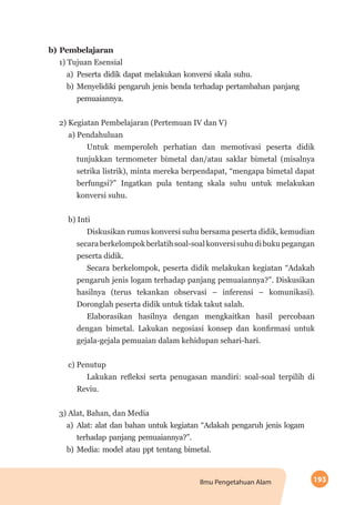 193Ilmu Pengetahuan Alam
b) Pembelajaran
1) Tujuan Esensial
a)	Peserta didik dapat melakukan konversi skala suhu.
b)	Menyelidiki pengaruh jenis benda terhadap pertambahan panjang
pemuaiannya.
2) Kegiatan Pembelajaran (Pertemuan IV dan V)
a) Pendahuluan
Untuk memperoleh perhatian dan memotivasi peserta didik
tunjukkan termometer bimetal dan/atau saklar bimetal (misalnya
setrika listrik), minta mereka berpendapat, “mengapa bimetal dapat
berfungsi?” Ingatkan pula tentang skala suhu untuk melakukan
konversi suhu.
b) Inti
Diskusikan rumus konversi suhu bersama peserta didik, kemudian
secaraberkelompokberlatihsoal-soalkonversisuhudibukupegangan
peserta didik.
Secara berkelompok, peserta didik melakukan kegiatan “Adakah
pengaruh jenis logam terhadap panjang pemuaiannya?”. Diskusikan
hasilnya (terus tekankan observasi – inferensi – komunikasi).
Doronglah peserta didik untuk tidak takut salah.
Elaborasikan hasilnya dengan mengkaitkan hasil percobaan
dengan bimetal. Lakukan negosiasi konsep dan konfirmasi untuk
gejala-gejala pemuaian dalam kehidupan sehari-hari.
c) Penutup
Lakukan refleksi serta penugasan mandiri: soal-soal terpilih di
Reviu.
3) Alat, Bahan, dan Media
a)	Alat: alat dan bahan untuk kegiatan “Adakah pengaruh jenis logam
terhadap panjang pemuaiannya?”.
b)	Media: model atau ppt tentang bimetal.
 