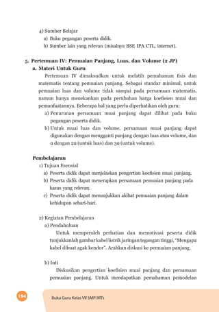 194 Buku Guru Kelas VII SMP/MTs
4) Sumber Belajar
a)	Buku pegangan peserta didik.
b)	Sumber lain yang relevan (misalnya BSE IPA CTL, internet).
5.	Pertemuan IV: Pemuaian Panjang, Luas, dan Volume (2 JP)
a.	Materi Untuk Guru
Pertemuan IV dimaksudkan untuk melatih pemahaman fisis dan  
matematis tentang pemuaian panjang. Sebagai standar minimal, untuk
pemuaian luas dan volume tidak sampai pada persamaan matematis,
namun hanya menekankan pada perubahan harga koefieien muai dan
pemanfaatannya. Beberapa hal yang perlu diperhatikan oleh guru:
a)	Penurunan persamaan muai panjang dapat dilihat pada buku
pegangan peserta didik.
b)	Untuk muai luas dan volume, persamaan muai panjang dapat
digunakan dengan mengganti panjang dengan luas atau volume, dan
α dengan 2α (untuk luas) dan 3α (untuk volume).
Pembelajaran
1) Tujuan Esensial
a)	 Peserta didik dapat menjelaskan pengertian koefisien muai panjang.
b)	Peserta didik dapat menerapkan persamaan pemuaian panjang pada
kasus yang relevan.
c)	Peserta didik dapat menunjukkan akibat pemuaian panjang dalam
kehidupan sehari-hari.
2) Kegiatan Pembelajaran
a) Pendahuluan
Untuk memperoleh perhatian dan memotivasi peserta didik
tunjukkanlah gambar kabel listrik jaringan tegangan tinggi, “Mengapa
kabel dibuat agak kendor”. Arahkan diskusi ke pemuaian panjang.
b) Inti
Diskusikan pengertian koefisien muai panjang dan persamaan
pemuaian panjang. Untuk mendapatkan pemahaman pemodelan
 