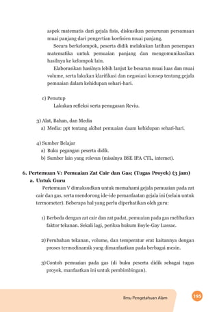 195Ilmu Pengetahuan Alam
aspek matematis dari gejala fisis, diskusikan penurunan persamaan
muai panjang dari pengertian koefisien muai panjang.
Secara berkelompok, peserta didik melakukan latihan penerapan
matematika untuk pemuaian panjang dan mengomunikasikan
hasilnya ke kelompok lain.
Elaborasikan hasilnya lebih lanjut ke besaran muai luas dan muai
volume, serta lakukan klarifikasi dan negosiasi konsep tentang gejala
pemuaian dalam kehidupan sehari-hari.
c) Penutup
Lakukan refleksi serta penugasan Reviu.
3) Alat, Bahan, dan Media
a)	Media: ppt tentang akibat pemuaian daam kehidupan sehari-hari.
4) Sumber Belajar
a)	Buku pegangan peserta didik.
b)	Sumber lain yang relevan (misalnya BSE IPA CTL, internet).
6.	Pertemuan V: Pemuaian Zat Cair dan Gas; (Tugas Proyek) (3 jam)
a.	Untuk Guru
Pertemuan V dimaksudkan untuk memahami gejala pemuaian pada zat
cair dan gas, serta mendorong ide-ide pemanfaatan gejala ini (selain untuk
termometer). Beberapa hal yang perlu diperhatikan oleh guru:
1)	Berbeda dengan zat cair dan zat padat, pemuaian pada gas melibatkan
faktor tekanan. Sekali lagi, periksa hukum Boyle-Gay Lussac.
2)	Perubahan tekanan, volume, dan temperatur erat kaitannya dengan
proses termodinamik yang dimanfaatkan pada berbagai mesin.
3)	Contoh pemuaian pada gas (di buku peserta didik sebagai tugas
proyek, manfaatkan ini untuk pembimbingan).
 