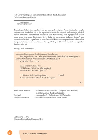 ii Buku Guru Kelas VII SMP/MTs
Hak Cipta © 2013 pada Kementerian Pendidikan dan Kebudayaan
Dilindungi Undang-Undang
MILIK NEGARA
TIDAK DIPERDAGANGKAN
Disklaimer: Buku ini merupakan buku guru yang dipersiapkan Pemerintah dalam rangka
implementasi Kurikulum 2013. Buku guru ini disusun dan ditelaah oleh berbagai pihak di
bawah koordinasi Kementerian Pendidikan dan Kebudayaan, dan dipergunakan dalam
tahap awal penerapan Kurikulum 2013. Buku ini merupakan “dokumen hidup” yang
senantiasa diperbaiki, diperbaharui, dan dimutakhirkan sesuai dengan dinamika kebutuhan
dan perubahan zaman. Masukan dari berbagai kalangan diharapkan dapat meningkatkan
kualitas buku ini.
Katalog Dalam Terbitan (KDT)
Indonesia. Kementerian Pendidikan dan Kebudayaan.
Ilmu Pengetahuan Alam : buku guru/Kementerian Pendidikan dan Kebudayaan. --
Jakarta: Kementerian Pendidikan dan Kebudayaan, 2013.
iv, 268 hlm. : ilus. ; 25 cm.
Untuk SMP/MTs Kelas VII
ISBN 978-602-282-079-6 (jilid lengkap)
ISBN 978-602-282-080-2 (jilid 1)
1.	 Sains — Studi dan Pengajaran		 I. Judul	
II. Kementerian Pendidikan dan Kebudayaan
										
	507
Kontributor Naskah	 : Wahono, Ade Suryanda, Ucu Cahyana, Idun Kistinah,
Arifatun Anifah, dan Budi Suryatin.
Penelaah	 : Ismunandar, Sri Budiarti, dan Siti Zubaedah.
Penyelia Penerbitan	 : Politeknik Negeri Media Kreatif, Jakarta.
Cetakan Ke-1, 2013
Disusun dengan huruf Georgia, 11 pt
 
