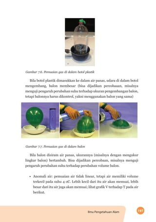 197Ilmu Pengetahuan Alam
Gambar 7.6. Pemuaian gas di dalam botol plastik
Bila botol plastik dimasukkan ke dalam air panas, udara di dalam botol
mengembang, balon membesar (bisa dijadikan percobaaan, misalnya
menguji pengaruh perubahan suhu terhadap ukuran pengembangan balon,
tetapi balonnya harus dikontrol, yakni menggunakan balon yang sama)
Gambar 7.7. Pemuaian gas di dalam balon
Bila balon disiram air panas, ukurannya (misalnya dengan mengukur
lingkar balon) bertambah. Bisa dijadikan percobaan, misalnya menguji
pengaruh perubahan suhu terhadap perubahan volume balon.
•	 Anomali air: pemuaian air tidak linear, tetapi air memiliki volume
terkecil pada suhu 4 oC. Lebih kecil dari itu air akan memuai, lebih
besar dari itu air juga akan memuai; lihat grafik V terhadap T pada air
berikut.
 