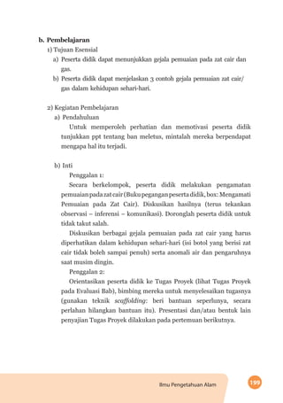 199Ilmu Pengetahuan Alam
b.	Pembelajaran
1) Tujuan Esensial
a)	Peserta didik dapat menunjukkan gejala pemuaian pada zat cair dan
gas.
b)	Peserta didik dapat menjelaskan 3 contoh gejala pemuaian zat cair/
gas dalam kehidupan sehari-hari.
2) Kegiatan Pembelajaran
a)	Pendahuluan
Untuk memperoleh perhatian dan memotivasi peserta didik
tunjukkan ppt tentang ban meletus, mintalah mereka berpendapat
mengapa hal itu terjadi.
b)	Inti
Penggalan 1:
Secara berkelompok, peserta didik melakukan pengamatan
pemuaianpadazatcair(Bukupeganganpesertadidik,box:Mengamati
Pemuaian pada Zat Cair). Diskusikan hasilnya (terus tekankan
observasi – inferensi – komunikasi). Doronglah peserta didik untuk
tidak takut salah.
Diskusikan berbagai gejala pemuaian pada zat cair yang harus
diperhatikan dalam kehidupan sehari-hari (isi botol yang berisi zat
cair tidak boleh sampai penuh) serta anomali air dan pengaruhnya
saat musim dingin.
Penggalan 2:
Orientasikan peserta didik ke Tugas Proyek (lihat Tugas Proyek
pada Evaluasi Bab), bimbing mereka untuk menyelesaikan tugasnya
(gunakan teknik scaffolding: beri bantuan seperlunya, secara
perlahan hilangkan bantuan itu). Presentasi dan/atau bentuk lain
penyajian Tugas Proyek dilakukan pada pertemuan berikutnya.
 