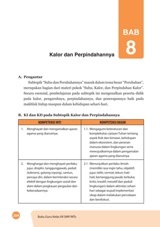 204 Buku Guru Kelas VII SMP/MTs
Kalor dan Perpindahannya
BAB
8
A.	Pengantar
Subtopik “Suhu dan Perubahannya” masuk dalam tema besar “Perubahan”,
merupakan bagian dari materi pokok “Suhu, Kalor, dan Perpindahan Kalor”.
Secara esensial, pembelajaran pada subtopik ini mengenalkan peserta didik
pada kalor, pengaruhnya, perpindahannya, dan penerapannya baik pada
makhluk hidup maupun dalam kehidupan sehari-hari.
B.	 KI dan KD pada Subtopik Kalor dan Perpindahannya
KOMPETENSI INTI KOMPETENSI DASAR
1.	 Menghayati dan mengamalkan ajaran
agama yang dianutnya.
1.1.	Mengagumi keteraturan dan
kompleksitas ciptaan Tuhan tentang
aspek fisik dan kimiawi, kehidupan
dalam ekosistem, dan peranan
manusia dalam lingkungan serta
mewujudkannya dalam pengamalan
ajaran agama yang dianutnya.
2.	 Menghargai dan menghayati perilaku
jujur, disiplin, tanggungjawab, peduli
(toleransi, gotong royong), santun,
percaya diri, dalam berinteraksi secara
efektif dengan lingkungan sosial dan
alam dalam jangkauan pergaulan dan
keberadaannya.
2.1.	Menunjukkan perilaku ilmiah
(memiliki rasa ingin tahu; objektif;
jujur; teliti; cermat; tekun; hati-
hati; bertanggung jawab; terbuka;
kritis; kreatif; inovatif dan peduli
lingkungan) dalam aktivitas sehari-
hari sebagai wujud implementasi
sikap dalam melakukan percobaan
dan berdiskusi.
 