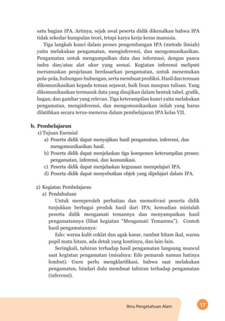 17Ilmu Pengetahuan Alam
satu bagian IPA. Artinya, sejak awal peserta didik dikenalkan bahwa IPA
tidak sekedar kumpulan teori, tetapi karya kerja keras manusia.
Tiga langkah kunci dalam proses pengembangan IPA (metode ilmiah)
yaitu melakukan pengamatan, menginferensi, dan mengomunikasikan.
Pengamatan untuk mengumpulkan data dan informasi, dengan panca
indra dan/atau alat ukur yang sesuai. Kegiatan inferensi meliputi
merumuskan penjelasan berdasarkan pengamatan, untuk menemukan
pola-pola,hubungan-hubungan,sertamembuatprediksi.Hasildantemuan
dikomunikasikan kepada teman sejawat, baik lisan maupun tulisan. Yang
dikomunikasikan termasuk data yang disajikan dalam bentuk tabel, grafik,
bagan, dan gambar yang relevan. Tiga keterampilan kunci yaitu melakukan
pengamatan, menginferensi, dan mengomunikasikan inilah yang harus
dilatihkan secara terus-menerus dalam pembelajaran IPA kelas VII.
b.	Pembelajaran
1) Tujuan Esensial
a)	Peserta didik dapat menyajikan hasil pengamatan, inferensi, dan
mengomunikasikan hasil.
b)	Peserta didik dapat menjelaskan tiga komponen keterampilan proses:
pengamatan, inferensi, dan komunikasi.
c)	Peserta didik dapat menjelaskan kegunaan mempelajari IPA.
d)	Peserta didik dapat menyebutkan objek yang dipelajari dalam IPA.
2)	Kegiatan Pembelajaran
a)	Pendahuluan
Untuk memperoleh perhatian dan memotivasi peserta didik
tunjukkan berbagai produk hasil dari IPA; kemudian mintalah
peserta didik mengamati temannya dan menyampaikan hasil
pengamatannya (lihat kegiatan “Mengamati Temanmu”). Contoh
hasil pengamatannya:
Edo: warna kulit coklat dan agak kasar, rambut hitam ikal, warna
pupil mata hitam, ada detak yang kontinyu, dan lain-lain.
Seringkali, tafsiran terhadap hasil pengamatan langsung muncul
saat kegiatan pengamatan (misalnya: Edo pemarah namun hatinya
lembut). Guru perlu mengklarifikasi, bahwa saat melakukan
pengamatan, hindari dulu membuat tafsiran terhadap pengamatan
(inferensi).
 