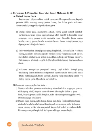 206 Buku Guru Kelas VII SMP/MTs
2.	Pertemuan I: Pengertian Kalor dan Kalori Makanan (3 JP)
a.	Materi Untuk Guru
Pertemuan I dimaksudkan untuk menumbuhkan pemahaman kepada
peserta didik tentang energi panas, kalor, dan kalor pada makanan.
Beberapa hal yang perlu diperhatikan guru:
1)	Energi panas pada hakikatnya adalah energi gerak relatif partikel-
partikel penyusun benda saat suhunya lebih dari O K. Semakin besar
suhunya, energi panas benda semakin besar. Semakin besar massa
benda, energi panas benda semakin besar. Besar energi panas juga
dipengaruhi oleh jenis benda.
2)	Kalor merupakan energi panas yang berpindah. Satuan kalor = satuan
energi, dalam SI bersatuan joule. Satuan energi yang lain adalah kalori.
Satu kalori adalah kalor untuk menaikkan suhu 1 g air hingga naik 1o
C.
Ekivalennya: 1 kalori = 4,186 J. Ekivalensi ini didapat dari percobaan
Joule.
3)	Makanan merupakan penghasil energi bagi tubuh. Energi yang
dikandung dalam makanan dinyatakan dalam satuan kilokalori, biasa
ditulis Kal (dengan K huruf kapital ). Energi yang dikandung lemak = 9
Kal/g; energi yang dikandung karbohidrat.
Miskonsepsi tentang suhu dan kalor :
1)	 Mempertukarkan pemahaman tentang suhu dan kalor, anggapan peserta
didik (yang salah): segelas besar air 80o
C dituang ke dalam 2 gelas
kecil, banyak peserta didik berpikir, suhu di masing-masing gelas 40o
C.
Demikian juga sebaliknya.
2)	Dalam suatu ruang, suhu benda-benda dari kayu (isolator) lebih tinggi
daripada benda-benda logam (konduktor); seharusnya: suhu keduanya
sama, namun ketika kita menyentuh logam, kalor dari permukaan kulit
kita dengan cepat berpindah ke logam sehingga terasa dingin.
 