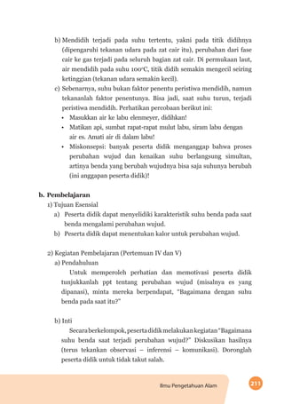 211Ilmu Pengetahuan Alam
b)	Mendidih terjadi pada suhu tertentu, yakni pada titik didihnya
(dipengaruhi tekanan udara pada zat cair itu), perubahan dari fase
cair ke gas terjadi pada seluruh bagian zat cair. Di permukaan laut,
air mendidih pada suhu 100o
C, titik didih semakin mengecil seiring
ketinggian (tekanan udara semakin kecil).
c)	Sebenarnya, suhu bukan faktor penentu peristiwa mendidih, namun
tekananlah faktor penentunya. Bisa jadi, saat suhu turun, terjadi
peristiwa mendidih. Perhatikan percobaan berikut ini:
•	 Masukkan air ke labu elenmeyer, didihkan!
•	 Matikan api, sumbat rapat-rapat mulut labu, siram labu dengan
air es. Amati air di dalam labu!
•	 Miskonsepsi: banyak peserta didik menganggap bahwa proses
perubahan wujud dan kenaikan suhu berlangsung simultan,
artinya benda yang berubah wujudnya bisa saja suhunya berubah
(ini anggapan peserta didik)!
b.	Pembelajaran
1) Tujuan Esensial
a)	 Peserta didik dapat menyelidiki karakteristik suhu benda pada saat
benda mengalami perubahan wujud.
b)	 Peserta didik dapat menentukan kalor untuk perubahan wujud.
2) Kegiatan Pembelajaran (Pertemuan IV dan V)
a) Pendahuluan
Untuk memperoleh perhatian dan memotivasi peserta didik
tunjukkanlah ppt tentang perubahan wujud (misalnya es yang
dipanasi), minta mereka berpendapat, “Bagaimana dengan suhu
benda pada saat itu?”
b) Inti
Secaraberkelompok,pesertadidikmelakukankegiatan“Bagaimana
suhu benda saat terjadi perubahan wujud?” Diskusikan hasilnya
(terus tekankan observasi – inferensi – komunikasi). Doronglah
peserta didik untuk tidak takut salah.
 